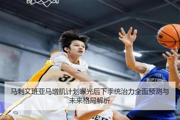 马刺文班亚马增肌计划曝光后下季统治力全面预测与未来格局解析