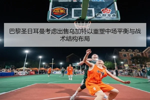 巴黎圣日耳曼考虑出售乌加特以重塑中场平衡与战术结构布局