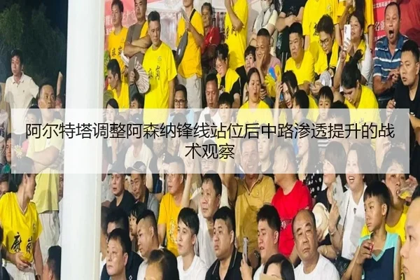 阿尔特塔调整阿森纳锋线站位后中路渗透提升的战术观察（kaiyun）