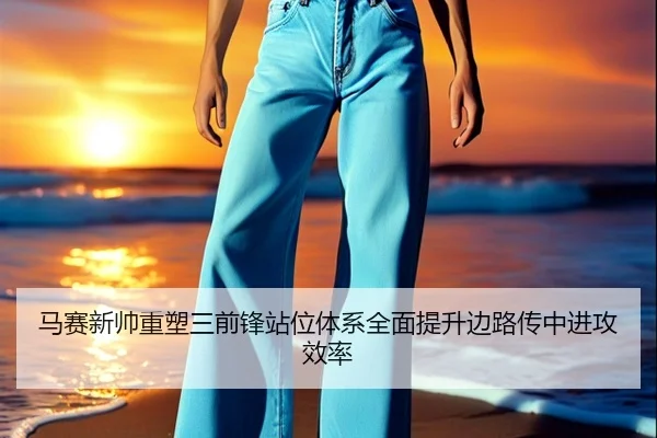 马赛新帅重塑三前锋站位体系全面提升边路传中进攻效率