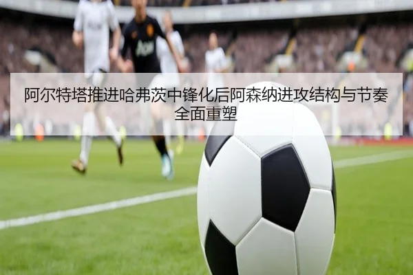 阿尔特塔推进哈弗茨中锋化后阿森纳进攻结构与节奏全面重塑（kaiyun）