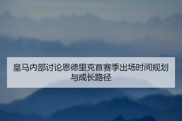 皇马内部讨论恩德里克首赛季出场时间规划与成长路径（kaiyun）
