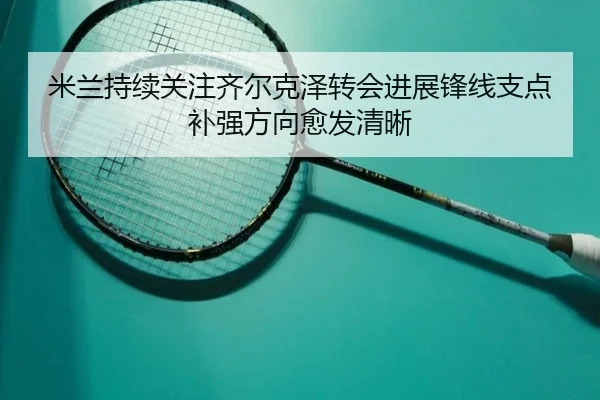 米兰持续关注齐尔克泽转会进展锋线支点补强方向愈发清晰 - kaiyun