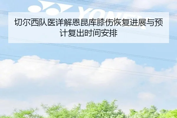切尔西队医详解恩昆库膝伤恢复进展与预计复出时间安排（kaiyun）
