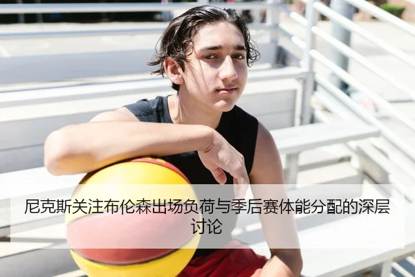 尼克斯关注布伦森出场负荷与季后赛体能分配的深层讨论（kaiyun）